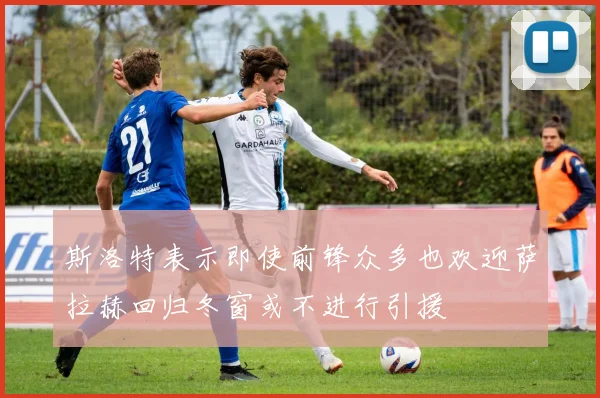 斯洛特表示即使前锋众多也欢迎萨拉赫回归冬窗或不进行引援