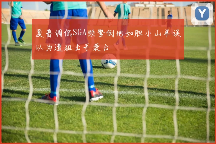 夏普调侃SGA频繁倒地如胆小山羊误以为遭狙击手袭击