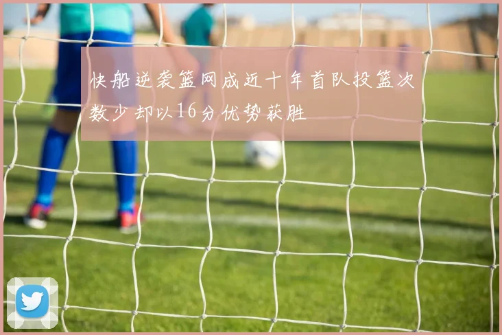 快船逆袭篮网成近十年首队投篮次数少却以16分优势获胜