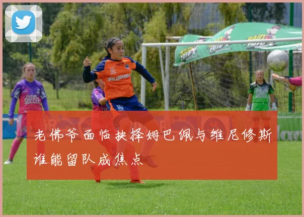 老佛爷面临抉择姆巴佩与维尼修斯谁能留队成焦点