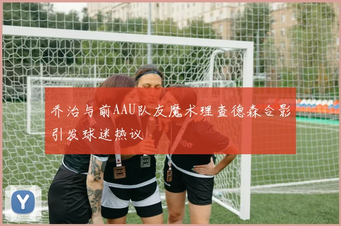 乔治与前AAU队友魔术理查德森合影引发球迷热议