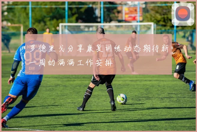 罗德里戈分享康复训练动态期待新一周的满满工作安排