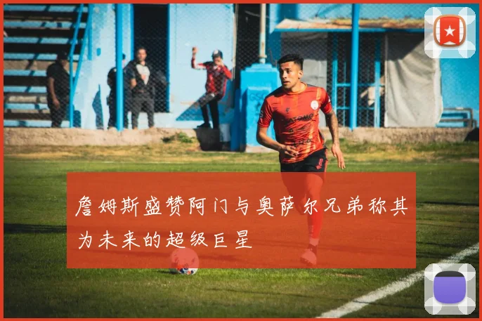 詹姆斯盛赞阿门与奥萨尔兄弟称其为未来的超级巨星