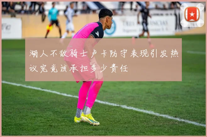 湖人不敌骑士卢卡防守表现引发热议究竟该承担多少责任