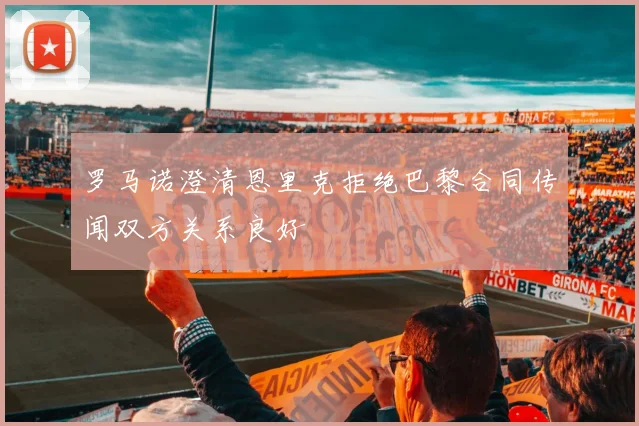 罗马诺澄清恩里克拒绝巴黎合同传闻双方关系良好