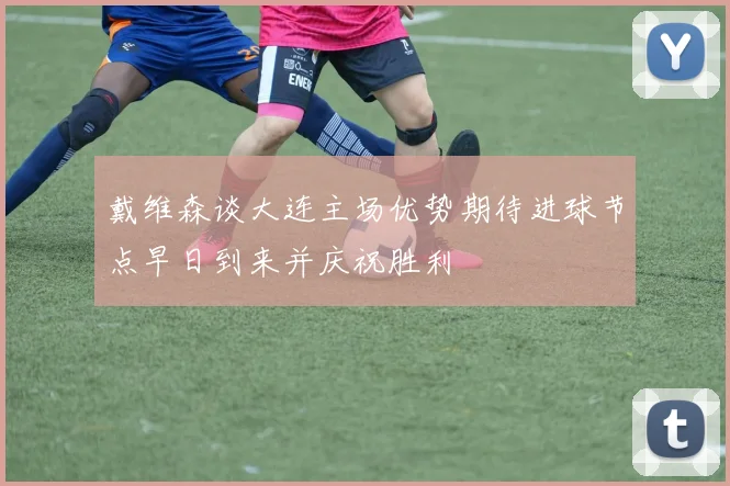 戴维森谈大连主场优势期待进球节点早日到来并庆祝胜利