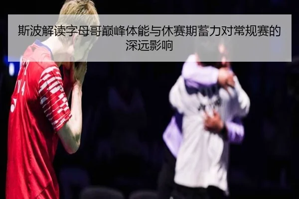 斯波解读字母哥巅峰体能与休赛期蓄力对常规赛的深远影响（MorganSport）
